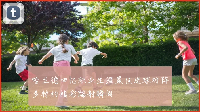 哈兰德回忆职业生涯最佳进球对阵多特的精彩踹射瞬间
