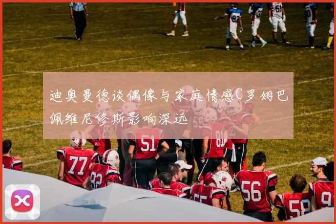 迪奥曼德谈偶像与家庭情感C罗姆巴佩维尼修斯影响深远