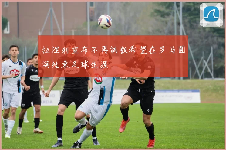 拉涅利宣布不再执教希望在罗马圆满结束足球生涯