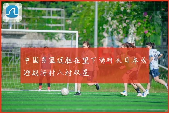 中国男篮连胜在望下场对决日本或迎战河村八村双星
