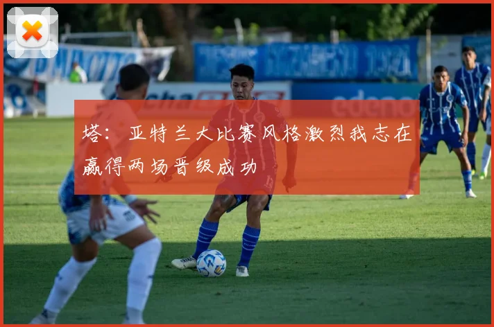 塔：亚特兰大比赛风格激烈我志在赢得两场晋级成功