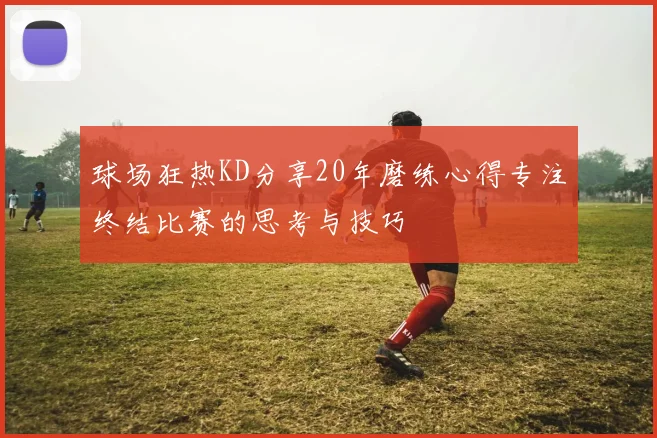 球场狂热KD分享20年磨练心得专注终结比赛的思考与技巧
