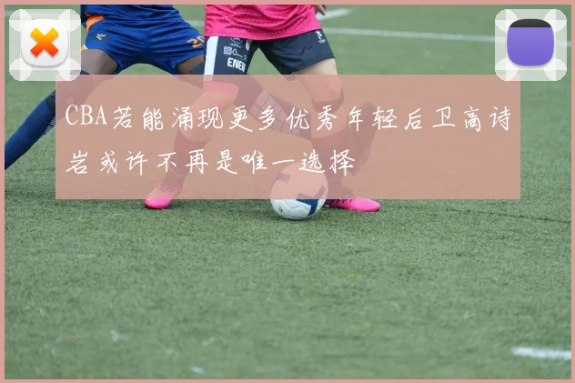 CBA若能涌现更多优秀年轻后卫高诗岩或许不再是唯一选择