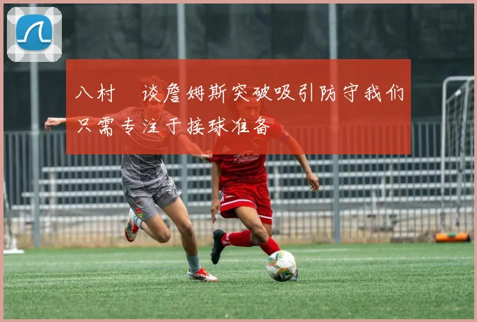 八村塁谈詹姆斯突破吸引防守我们只需专注于接球准备
