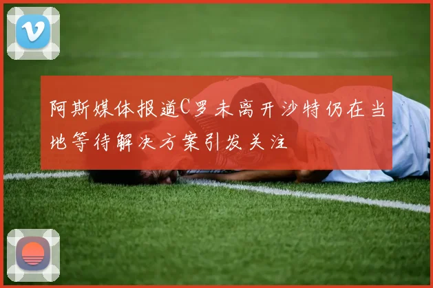 阿斯媒体报道C罗未离开沙特仍在当地等待解决方案引发关注