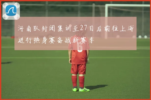 河南队封闭集训至27日后前往上海进行热身赛备战新赛季