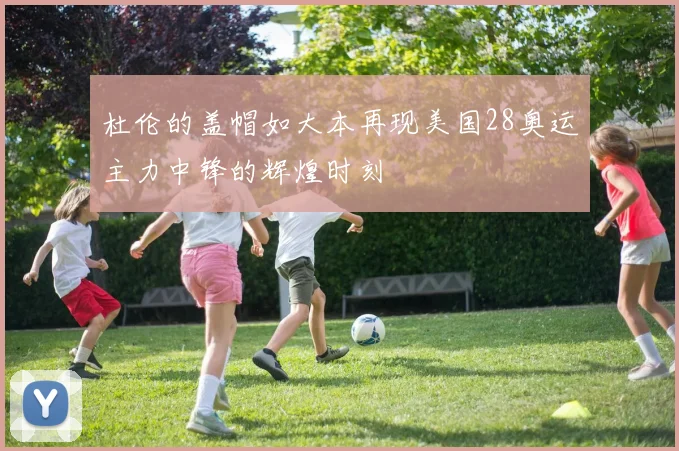 杜伦的盖帽如大本再现美国28奥运主力中锋的辉煌时刻