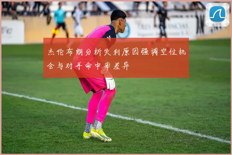 杰伦布朗分析失利原因强调空位机会与对手命中率差异