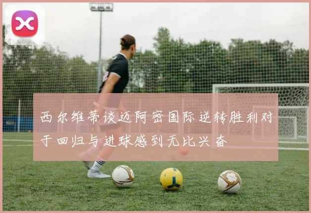 西尔维蒂谈迈阿密国际逆转胜利对于回归与进球感到无比兴奋