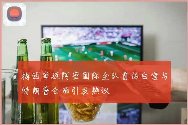 梅西率迈阿密国际全队首访白宫与特朗普会面引发热议