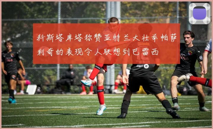 科斯塔库塔称赞亚特兰大壮举帕萨利奇的表现令人联想到巴雷西
