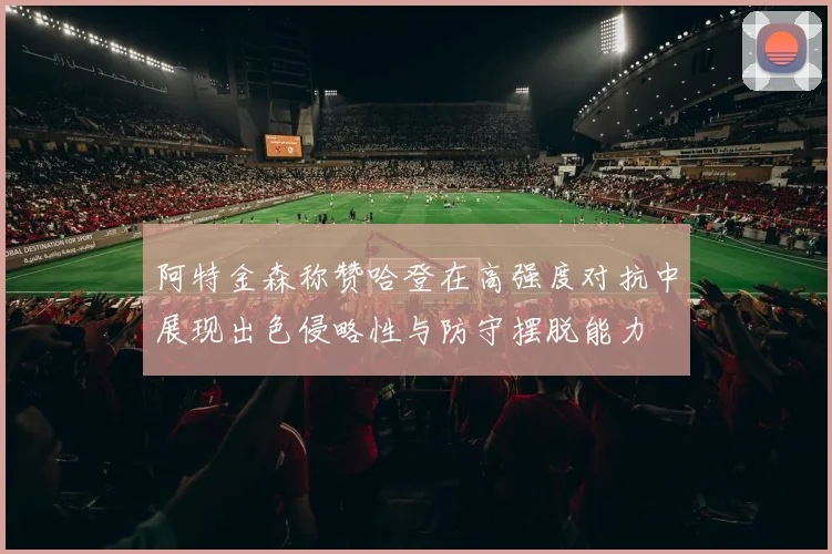 阿特金森称赞哈登在高强度对抗中展现出色侵略性与防守摆脱能力