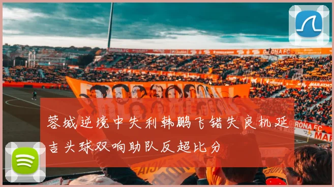 蓉城逆境中失利韩鹏飞错失良机延吉头球双响助队反超比分