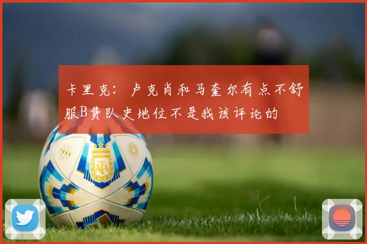 卡里克：卢克肖和马奎尔有点不舒服B费队史地位不是我该评论的